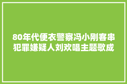 80年代便衣警察冯小刚客串犯罪嫌疑人刘欢唱主题歌成名