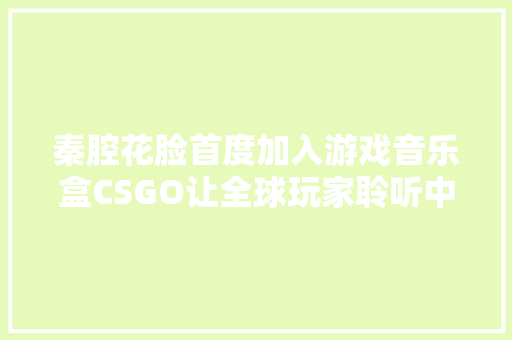 秦腔花脸首度加入游戏音乐盒CSGO让全球玩家聆听中国声音