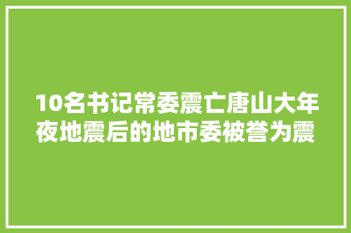 10名书记常委震亡唐山大年夜地震后的地市委被誉为震不倒的旗帜