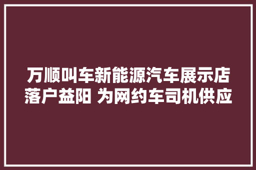 万顺叫车新能源汽车展示店落户益阳 为网约车司机供应购车做事
