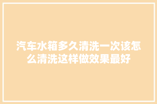 汽车水箱多久清洗一次该怎么清洗这样做效果最好