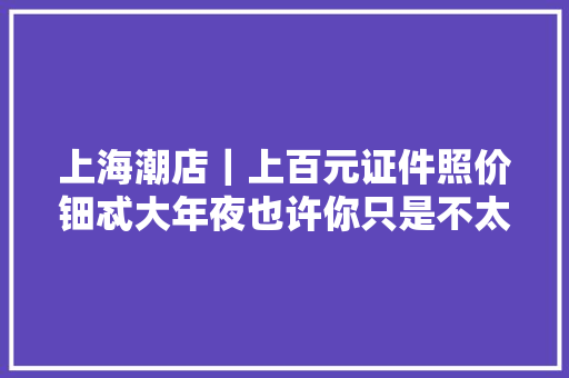 上海潮店｜上百元证件照价钿忒大年夜也许你只是不太讲究