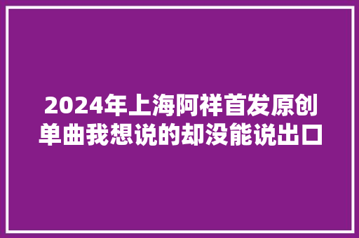 2024年上海阿祥首发原创单曲我想说的却没能说出口