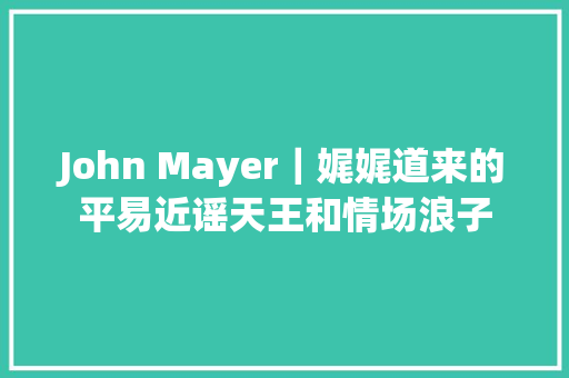 John Mayer｜娓娓道来的平易近谣天王和情场浪子