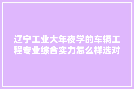 辽宁工业大年夜学的车辆工程专业综合实力怎么样选对专业有多重要