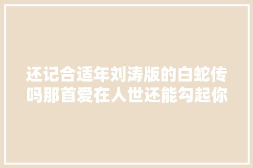 还记合适年刘涛版的白蛇传吗那首爱在人世还能勾起你的回忆吗