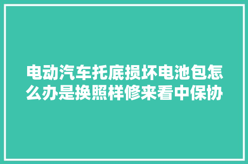 电动汽车托底损坏电池包怎么办是换照样修来看中保协的筹划