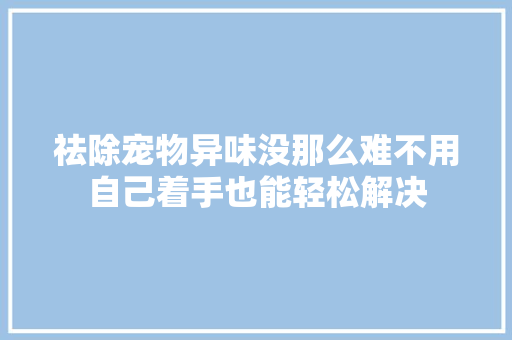祛除宠物异味没那么难不用自己着手也能轻松解决