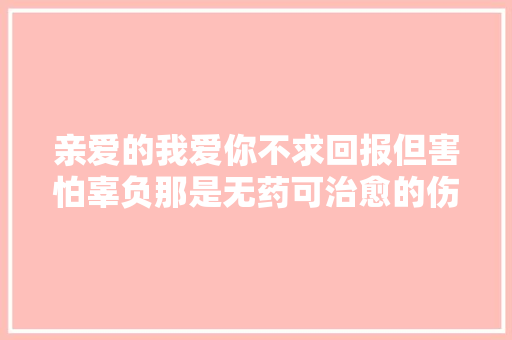 亲爱的我爱你不求回报但害怕辜负那是无药可治愈的伤