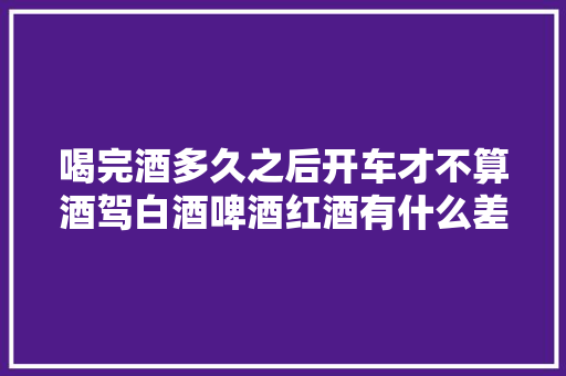 喝完酒多久之后开车才不算酒驾白酒啤酒红酒有什么差异