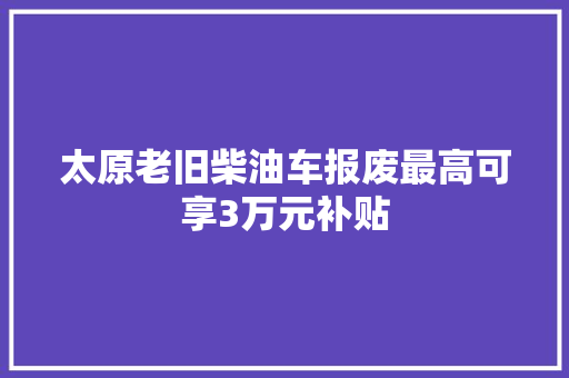 太原老旧柴油车报废最高可享3万元补贴