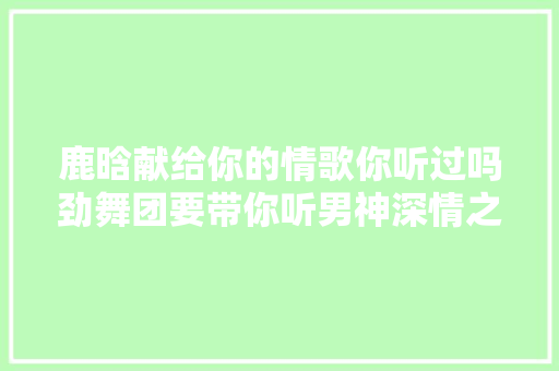 鹿晗献给你的情歌你听过吗劲舞团要带你听男神深情之音