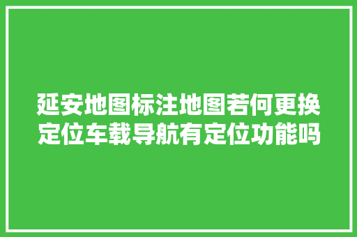 延安地图标注地图若何更换定位车载导航有定位功能吗