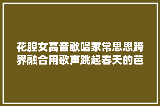 花腔女高音歌唱家常思思跨界融合用歌声跳起春天的芭蕾
