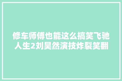 修车师傅也能这么搞笑飞驰人生2刘昊然演技炸裂笑翻全场