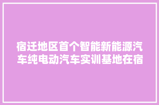 宿迁地区首个智能新能源汽车纯电动汽车实训基地在宿迁开放大年夜学落成