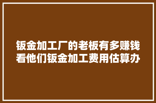 钣金加工厂的老板有多赚钱看他们钣金加工费用估算办法就知道了