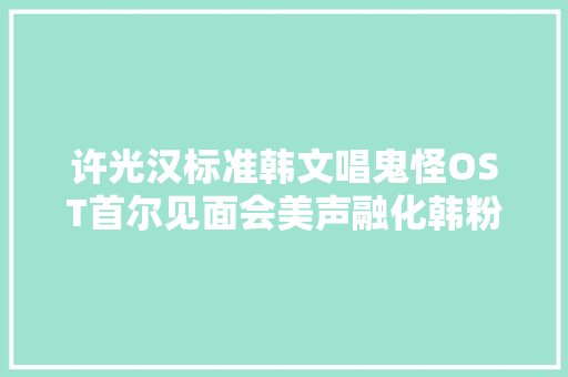 许光汉标准韩文唱鬼怪OST首尔见面会美声融化韩粉