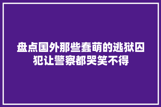 盘点国外那些蠢萌的逃狱囚犯让警察都哭笑不得