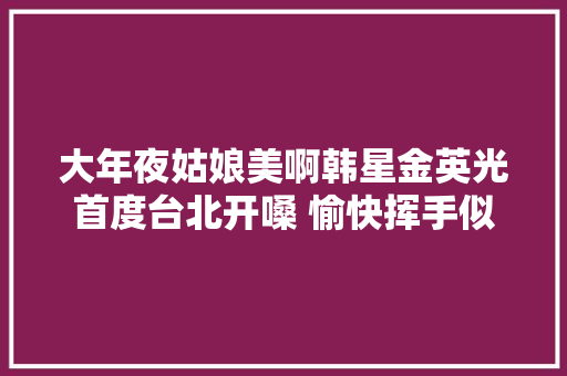 大年夜姑娘美啊韩星金英光首度台北开嗓 愉快挥手似扭秧歌