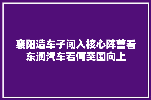 襄阳造车子闯入核心阵营看东润汽车若何突围向上