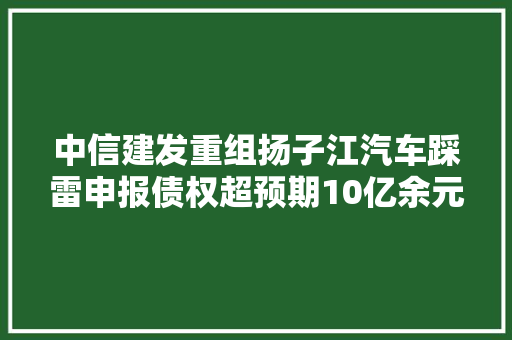 中信建发重组扬子江汽车踩雷申报债权超预期10亿余元