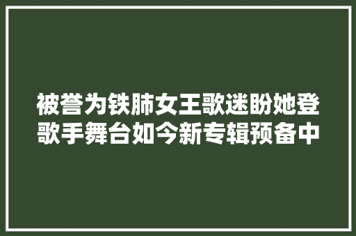 被誉为铁肺女王歌迷盼她登歌手舞台如今新专辑预备中