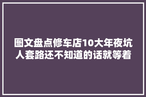 图文盘点修车店10大年夜坑人套路还不知道的话就等着被坑吧
