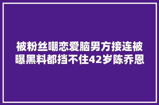 被粉丝嘲恋爱脑男方接连被曝黑料都挡不住42岁陈乔恩秀恩爱