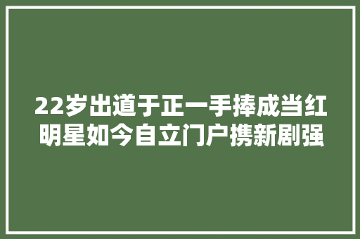 22岁出道于正一手捧成当红明星如今自立门户携新剧强势归来
