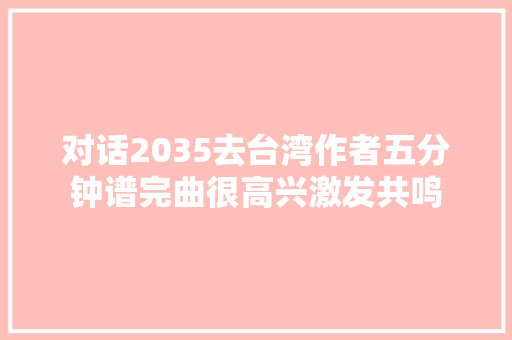 对话2035去台湾作者五分钟谱完曲很高兴激发共鸣