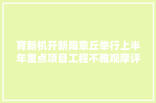 育新机开新局章丘举行上半年重点项目工程不雅观摩评议活动