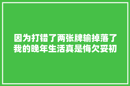 因为打错了两张牌输掉落了我的晚年生活真是悔欠妥初。