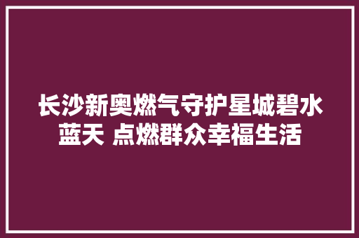 长沙新奥燃气守护星城碧水蓝天 点燃群众幸福生活
