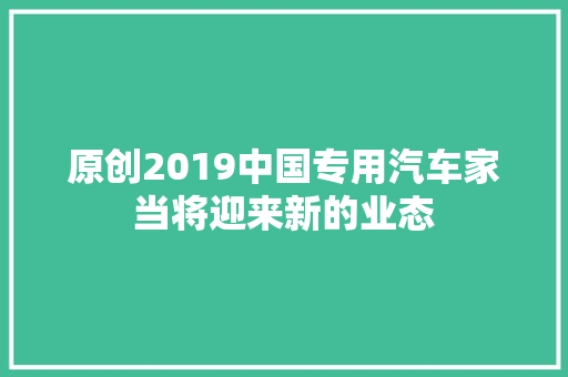 原创2019中国专用汽车家当将迎来新的业态 汽车知识