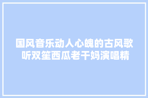 国风音乐动人心魄的古风歌 听双笙西瓜老干妈演唱精彩故事