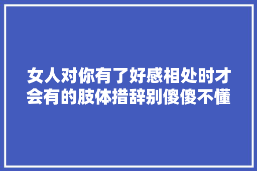 女人对你有了好感相处时才会有的肢体措辞别傻傻不懂 休闲娱乐