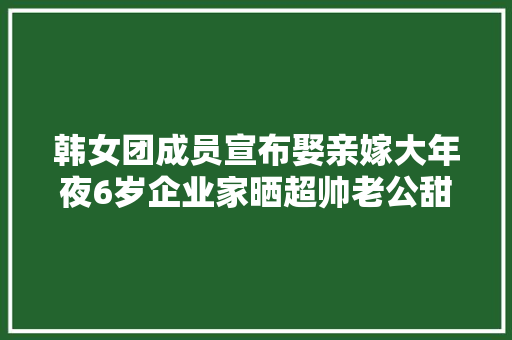韩女团成员宣布娶亲嫁大年夜6岁企业家晒超帅老公甜蜜婚纱曝光