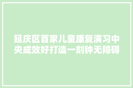 延庆区首家儿童康复演习中央成效好打造一刻钟无障碍便平易近做事圈