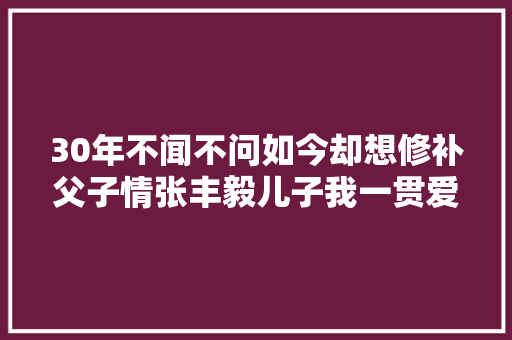 30年不闻不问如今却想修补父子情张丰毅儿子我一贯爱你