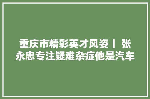 重庆市精彩英才风姿丨 张永忠专注疑难杂症他是汽车发动机的老中医 汽车知识