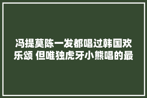 冯提莫陈一发都唱过韩国欢乐颂 但唯独虎牙小熊唱的最可爱