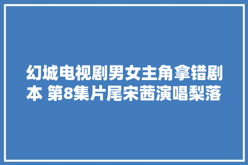 幻城电视剧男女主角拿错剧本 第8集片尾宋茜演唱梨落 休闲娱乐