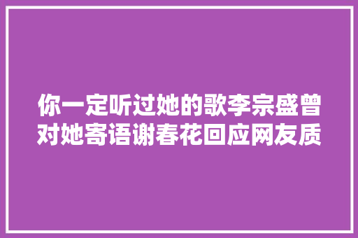 你一定听过她的歌李宗盛曾对她寄语谢春花回应网友质疑