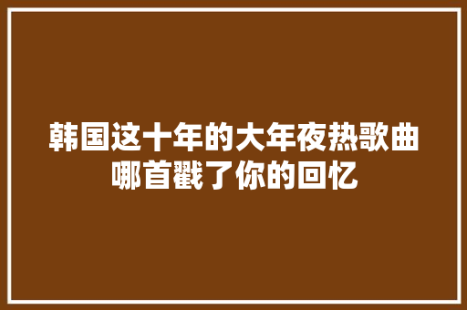 韩国这十年的大年夜热歌曲哪首戳了你的回忆