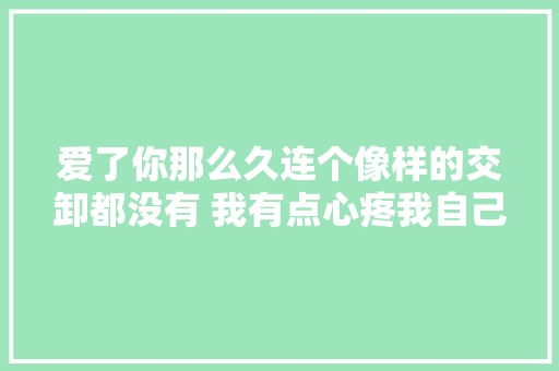 爱了你那么久连个像样的交卸都没有 我有点心疼我自己