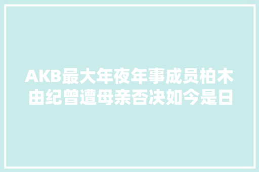 AKB最大年夜年事成员柏木由纪曾遭母亲否决如今是日本国民偶像
