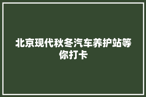 北京现代秋冬汽车养护站等你打卡