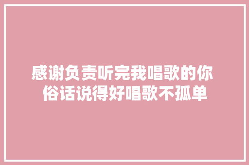 感谢负责听完我唱歌的你 俗话说得好唱歌不孤单