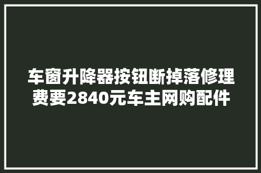 车窗升降器按钮断掉落修理费要2840元车主网购配件45元修好 汽车知识